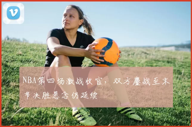 NBA第四场激战收官,双方鏖战至末节决胜悬念仍延续