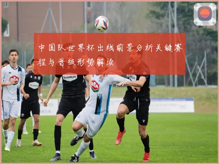 中国队世界杯出线前景分析关键赛程与晋级形势解读