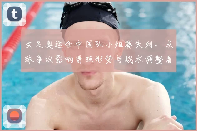 女足奥运会中国队小组赛失利,点球争议影响晋级形势与战术调整看点