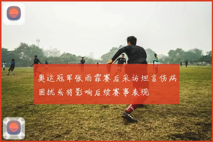 奥运冠军张雨霏赛后采访坦言伤病困扰或将影响后续赛事表现