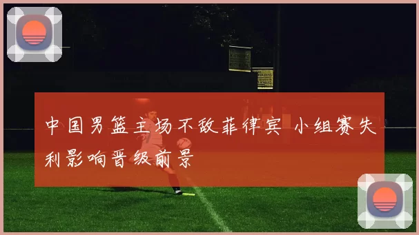 中国男篮主场不敌菲律宾 小组赛失利影响晋级前景