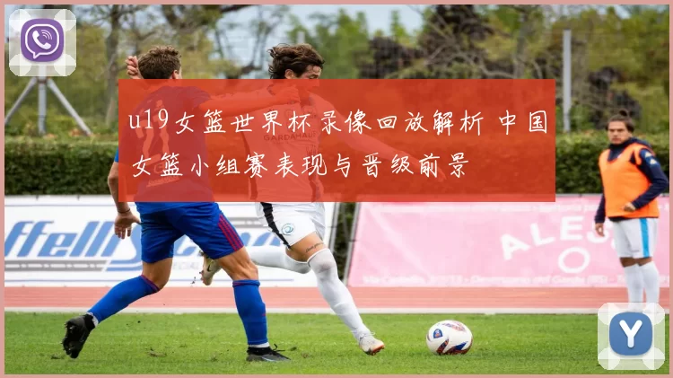 u19女篮世界杯录像回放解析 中国女篮小组赛表现与晋级前景