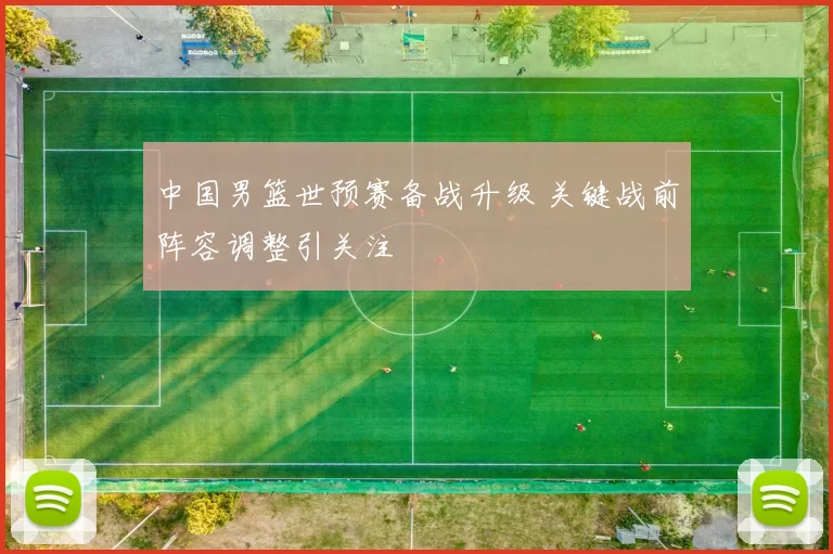 中国男篮世预赛备战升级 关键战前阵容调整引关注