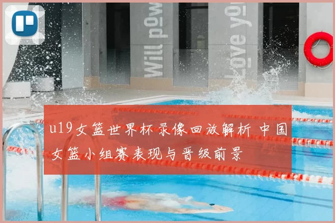u19女篮世界杯录像回放解析 中国女篮小组赛表现与晋级前景