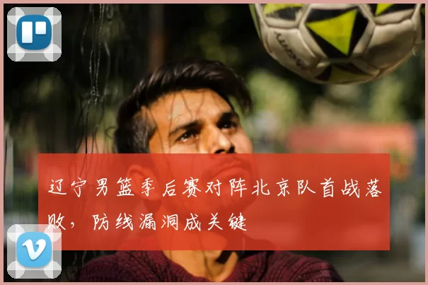 辽宁男篮季后赛对阵北京队首战落败，防线漏洞成关键